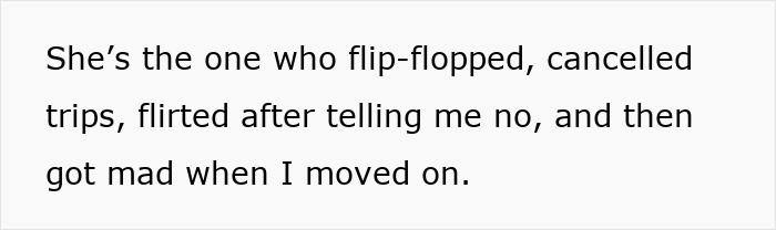 Text on a white background reading she flip-flopped, cancelled trips, flirted after rejection, and got mad when I moved on. Text on a white background reading she flip-flopped, cancelled trips, flirted after rejection, and got mad when I moved on.